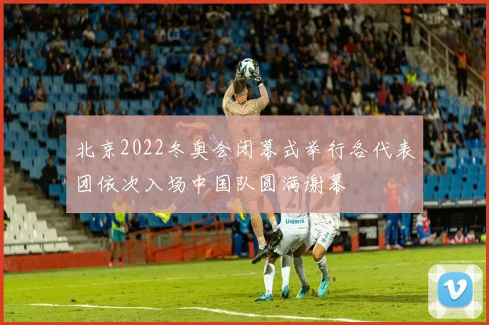 北京2022冬奥会闭幕式举行各代表团依次入场中国队圆满谢幕
