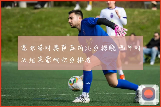 塞尔塔对奥萨苏纳比分揭晓 西甲对决结果影响积分排名