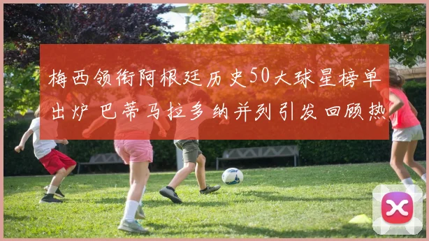 梅西领衔阿根廷历史50大球星榜单出炉 巴蒂马拉多纳并列引发回顾热潮