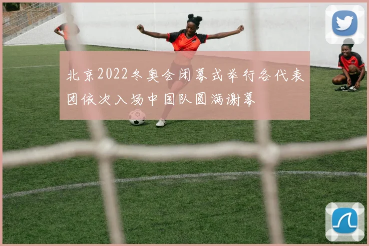 北京2022冬奥会闭幕式举行各代表团依次入场中国队圆满谢幕