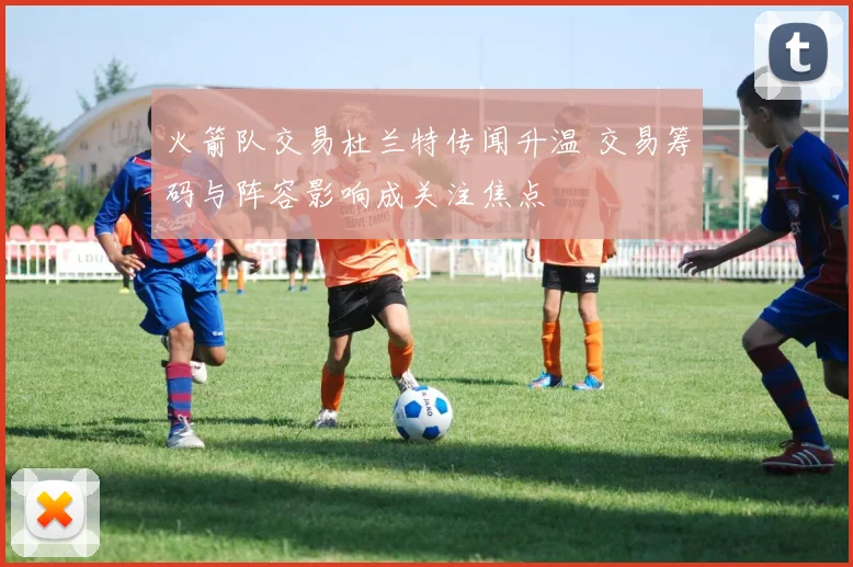 火箭队交易杜兰特传闻升温 交易筹码与阵容影响成关注焦点