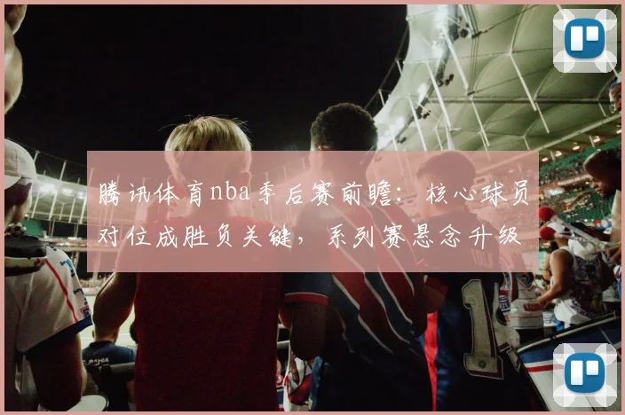 腾讯体育nba季后赛前瞻：核心球员对位成胜负关键，系列赛悬念升级