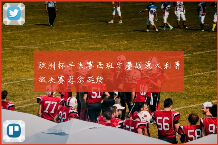 欧洲杯半决赛西班牙鏖战意大利晋级决赛悬念延续