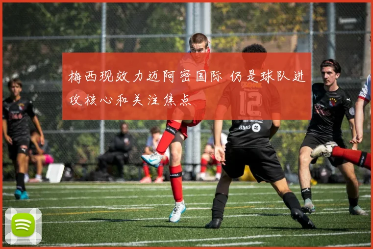 梅西现效力迈阿密国际 仍是球队进攻核心和关注焦点