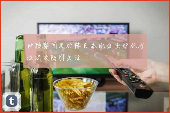 世预赛国足对阵日本比分出炉双方法定攻防引关注