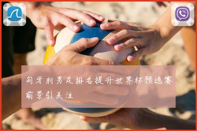 匈牙利男足排名提升世界杯预选赛前景引关注