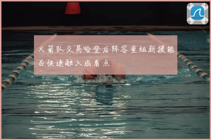 火箭队交易哈登后阵容重组新援能否快速融入成看点