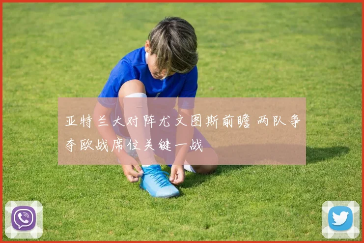 亚特兰大对阵尤文图斯前瞻 两队争夺欧战席位关键一战