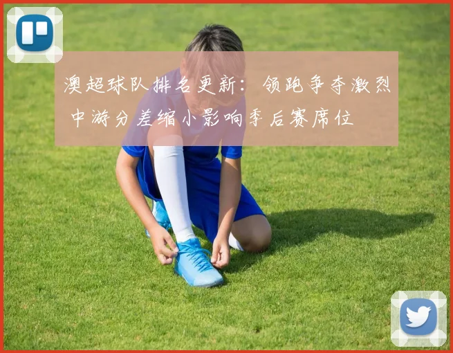 澳超球队排名更新：领跑争夺激烈 中游分差缩小影响季后赛席位