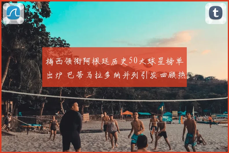 梅西领衔阿根廷历史50大球星榜单出炉 巴蒂马拉多纳并列引发回顾热潮