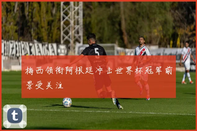 梅西领衔阿根廷冲击世界杯冠军前景受关注