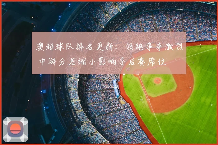 澳超球队排名更新：领跑争夺激烈 中游分差缩小影响季后赛席位