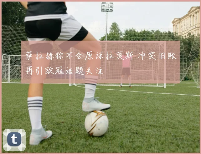 萨拉赫称不会原谅拉莫斯 冲突旧账再引欧冠话题关注