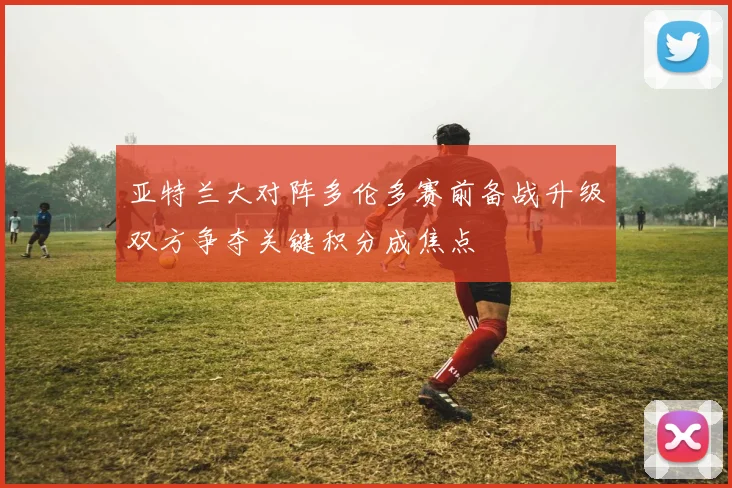 亚特兰大对阵多伦多赛前备战升级双方争夺关键积分成焦点