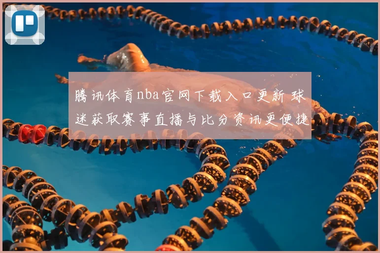 腾讯体育nba官网下载入口更新 球迷获取赛事直播与比分资讯更便捷