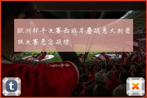 欧洲杯半决赛西班牙鏖战意大利晋级决赛悬念延续
