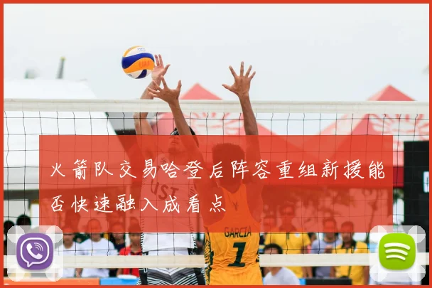 火箭队交易哈登后阵容重组新援能否快速融入成看点