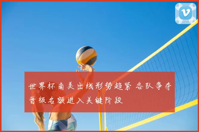 世界杯南美出线形势趋紧 各队争夺晋级名额进入关键阶段