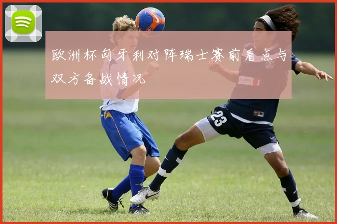 欧洲杯匈牙利对阵瑞士赛前看点与双方备战情况