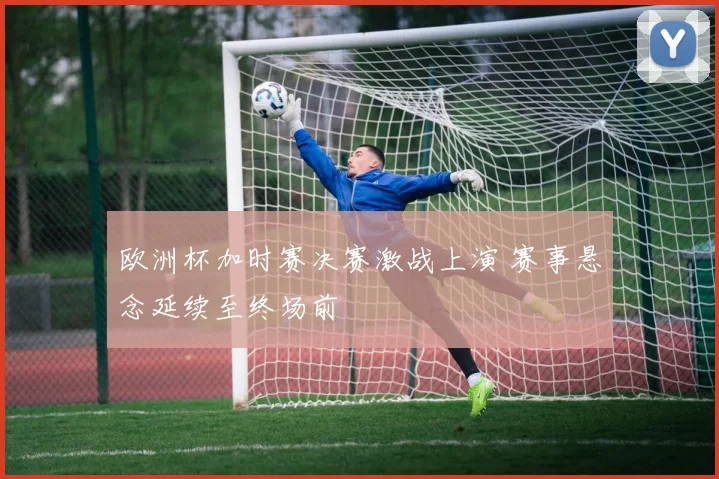 欧洲杯加时赛决赛激战上演 赛事悬念延续至终场前