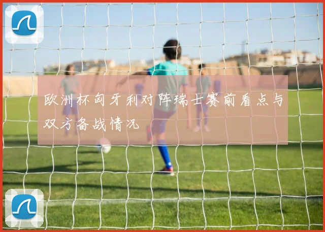 欧洲杯匈牙利对阵瑞士赛前看点与双方备战情况