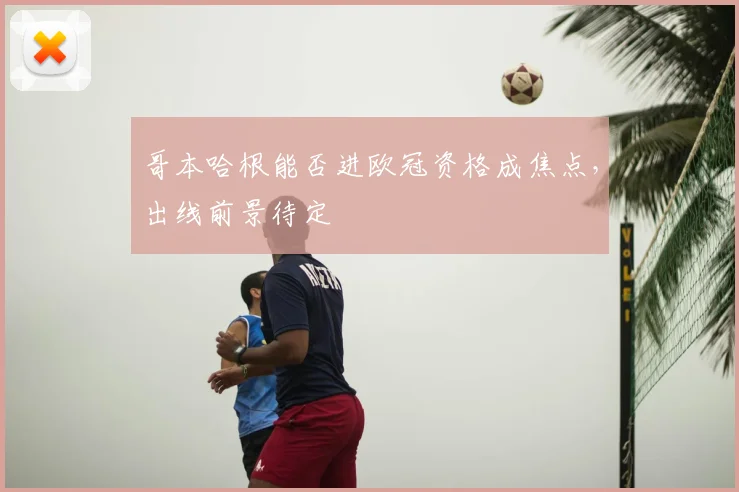 哥本哈根能否进欧冠资格成焦点，出线前景待定